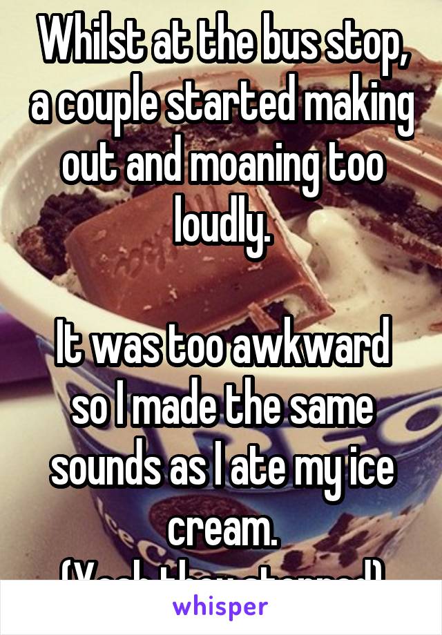 Whilst at the bus stop, a couple started making out and moaning too loudly.

It was too awkward so I made the same sounds as I ate my ice cream.
(Yeah they stopped)
