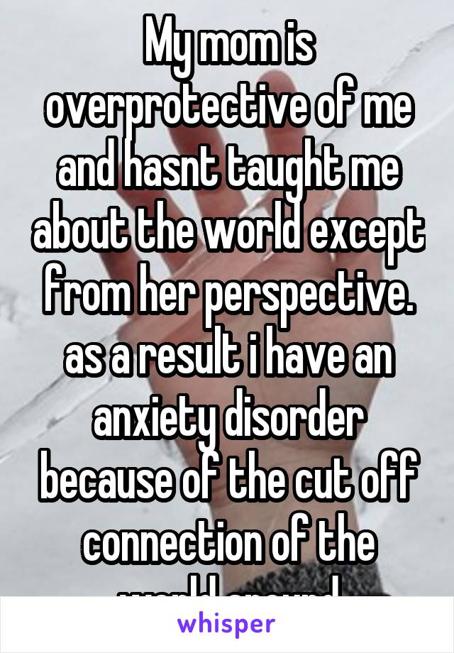 My mom is overprotective of me and hasnt taught me about the world except from her perspective. as a result i have an anxiety disorder because of the cut off connection of the world around