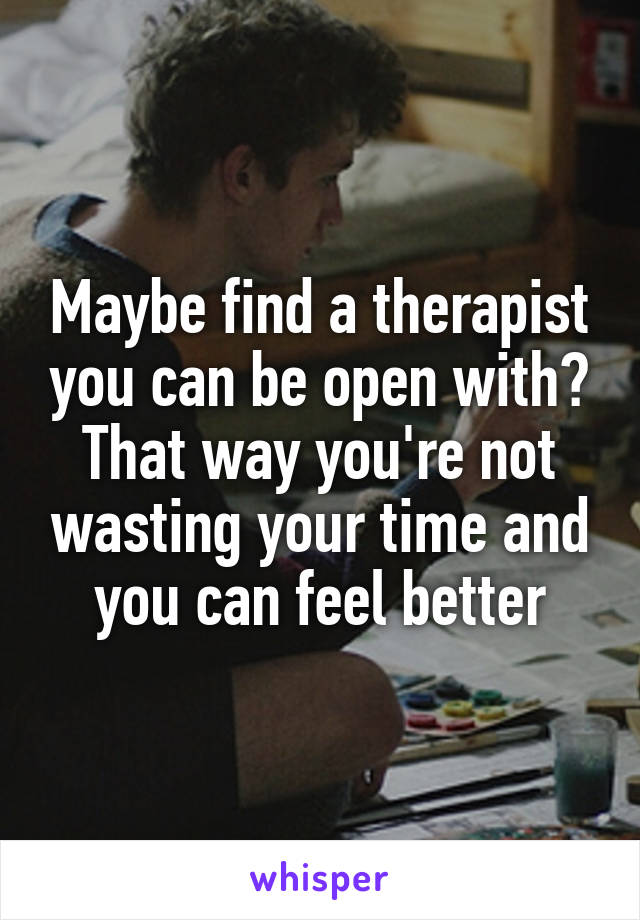 Maybe find a therapist you can be open with? That way you're not wasting your time and you can feel better