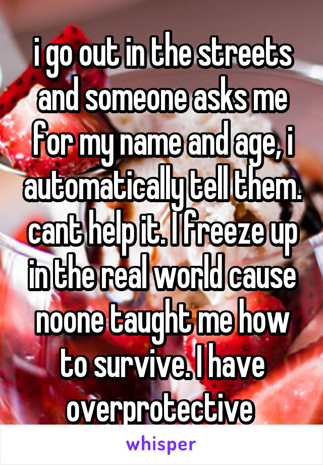 i go out in the streets and someone asks me for my name and age, i automatically tell them. cant help it. I freeze up in the real world cause noone taught me how to survive. I have overprotective 