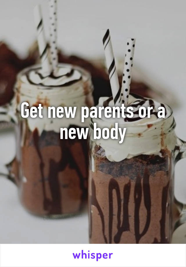 Get new parents or a new body
