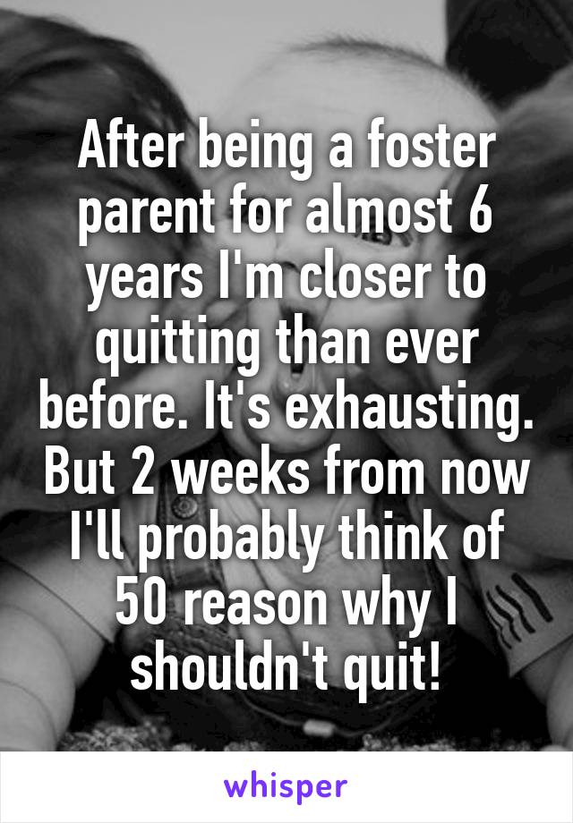 After being a foster parent for almost 6 years I'm closer to quitting than ever before. It's exhausting. But 2 weeks from now I'll probably think of 50 reason why I shouldn't quit!