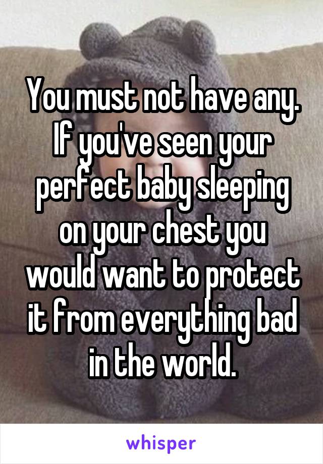 You must not have any. If you've seen your perfect baby sleeping on your chest you would want to protect it from everything bad in the world.