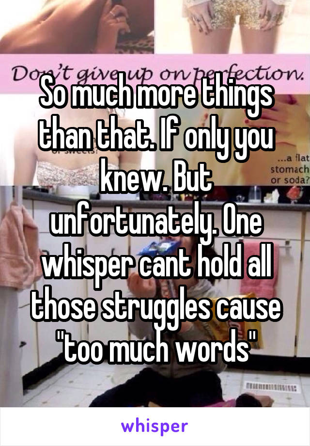 So much more things than that. If only you knew. But unfortunately. One whisper cant hold all those struggles cause "too much words"