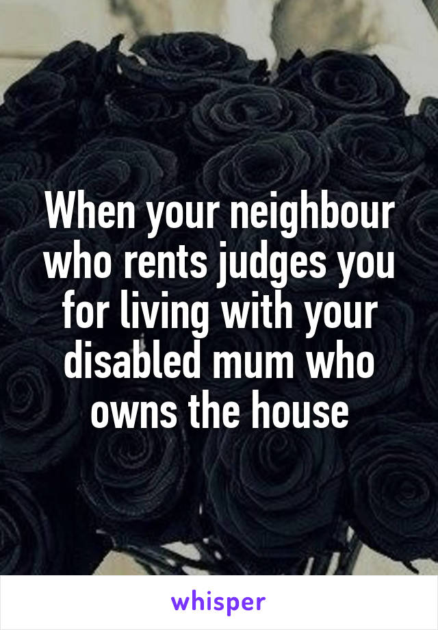 When your neighbour who rents judges you for living with your disabled mum who owns the house
