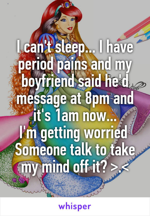I can't sleep... I have period pains and my boyfriend said he'd message at 8pm and it's 1am now...
I'm getting worried 
Someone talk to take my mind off it? >.<