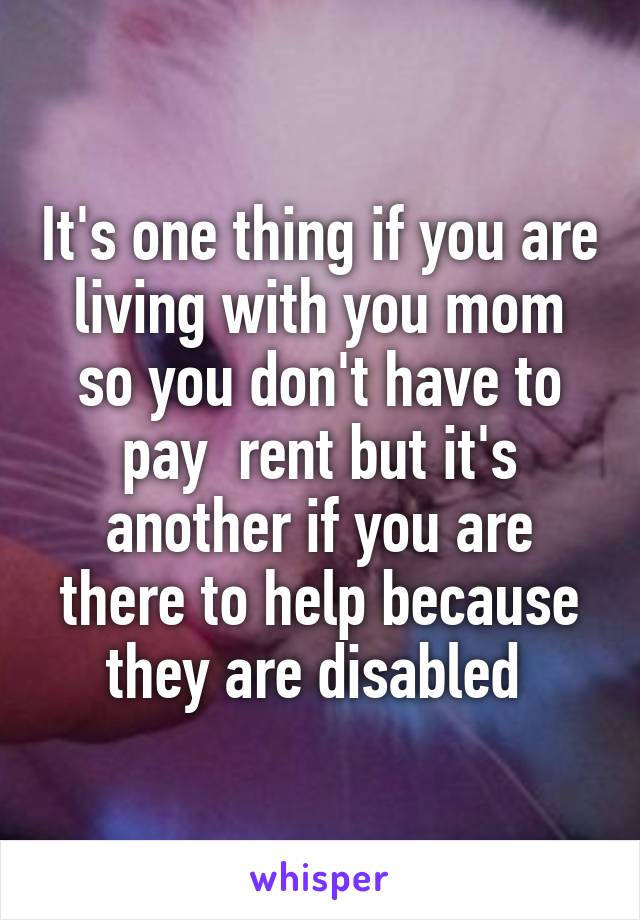 It's one thing if you are living with you mom so you don't have to pay  rent but it's another if you are there to help because they are disabled 