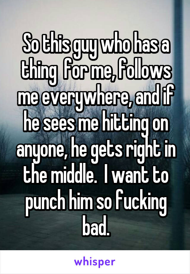 So this guy who has a thing  for me, follows me everywhere, and if he sees me hitting on anyone, he gets right in the middle.  I want to punch him so fucking bad.
