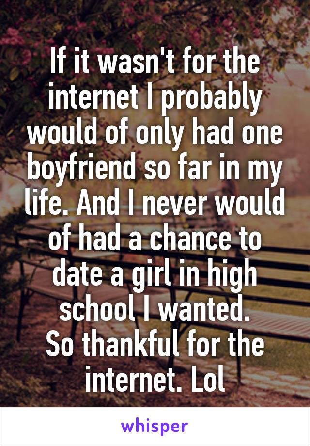 If it wasn't for the internet I probably would of only had one boyfriend so far in my life. And I never would of had a chance to date a girl in high school I wanted.
So thankful for the internet. Lol