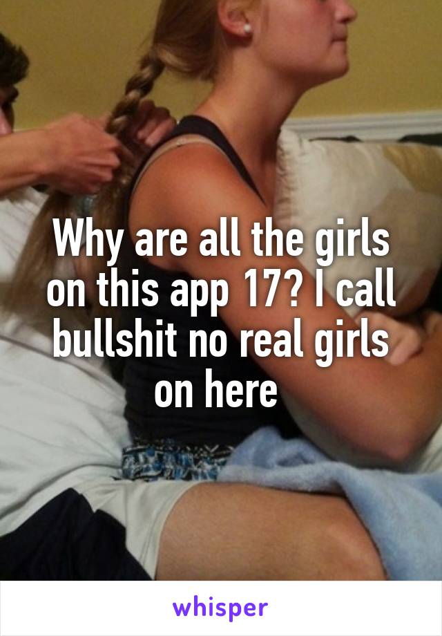 Why are all the girls on this app 17? I call bullshit no real girls on here 