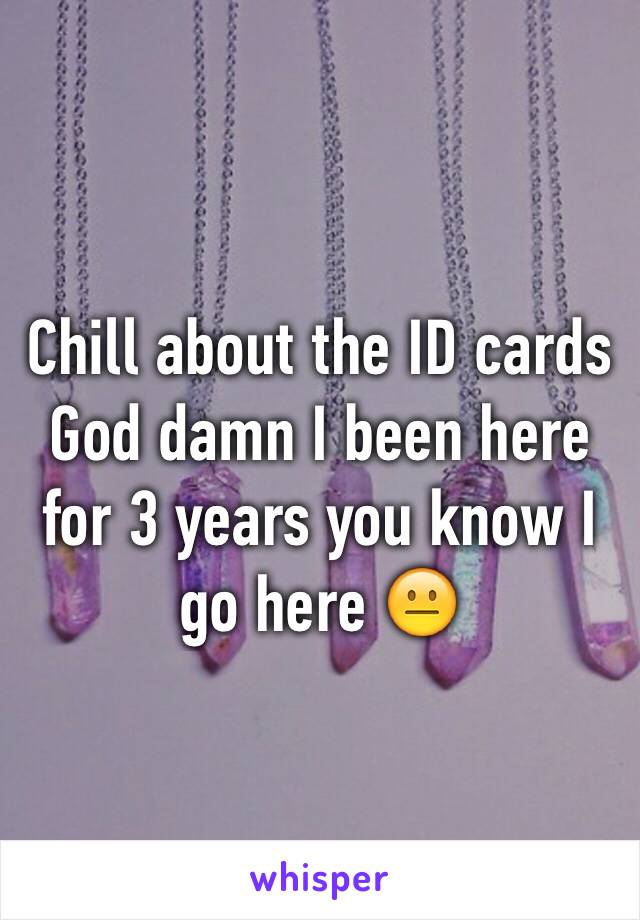Chill about the ID cards God damn I been here for 3 years you know I go here 😐