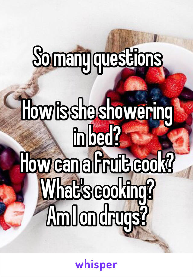 So many questions

How is she showering in bed?
How can a fruit cook?
What's cooking?
Am I on drugs?