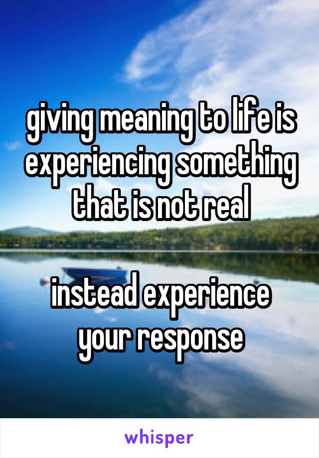 giving meaning to life is experiencing something that is not real

instead experience your response