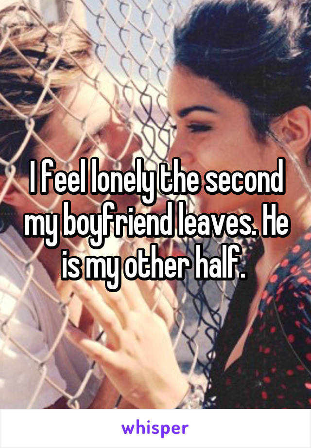 I feel lonely the second my boyfriend leaves. He is my other half. 