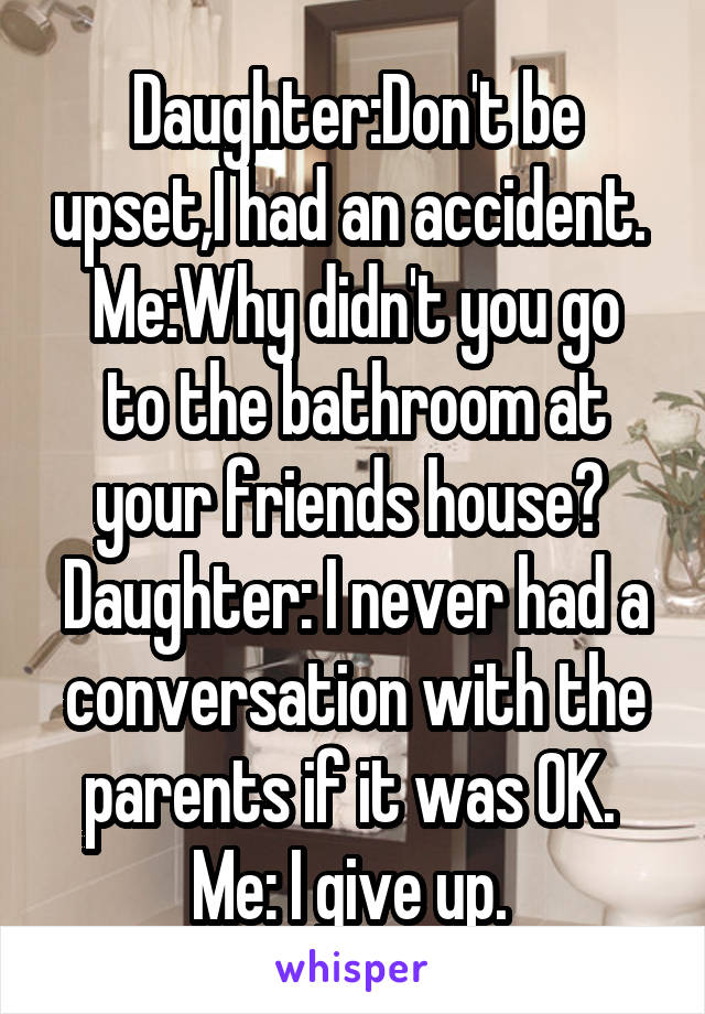Daughter:Don't be upset,I had an accident. 
Me:Why didn't you go to the bathroom at your friends house? 
Daughter: I never had a conversation with the parents if it was OK. 
Me: I give up. 