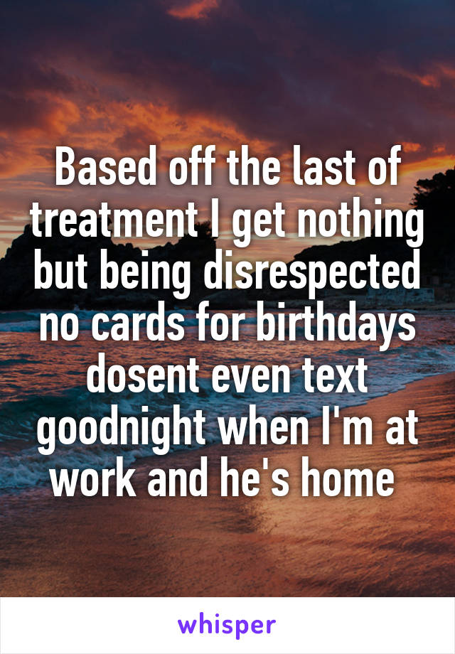 Based off the last of treatment I get nothing but being disrespected no cards for birthdays dosent even text goodnight when I'm at work and he's home 