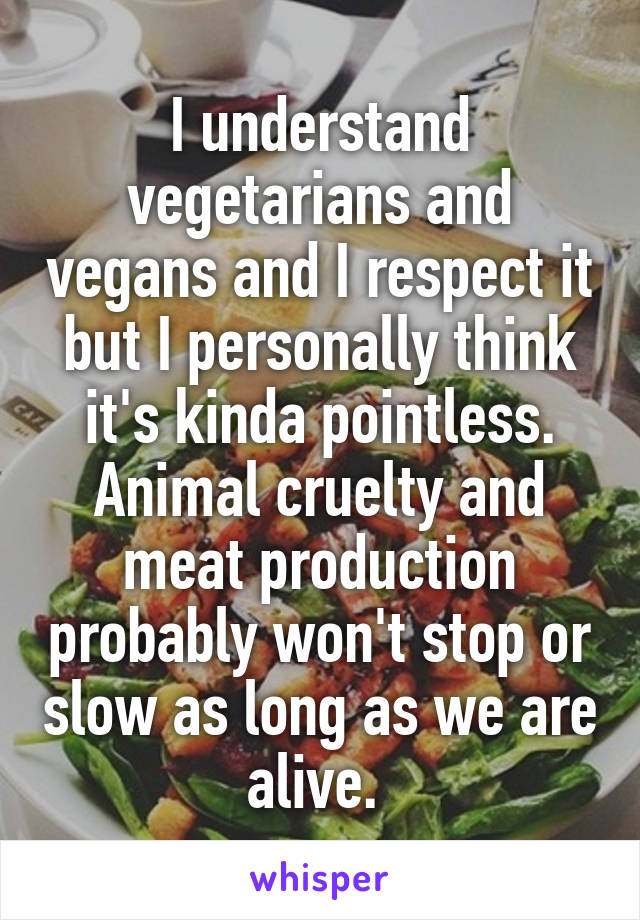 I understand vegetarians and vegans and I respect it but I personally think it's kinda pointless. Animal cruelty and meat production probably won't stop or slow as long as we are alive. 