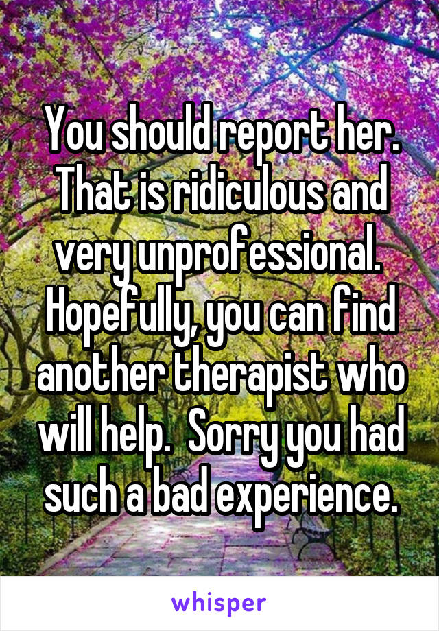 You should report her. That is ridiculous and very unprofessional.  Hopefully, you can find another therapist who will help.  Sorry you had such a bad experience.
