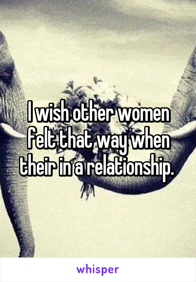 I wish other women felt that way when their in a relationship. 