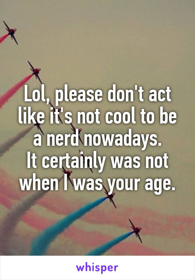 Lol, please don't act like it's not cool to be a nerd nowadays.
It certainly was not when I was your age.