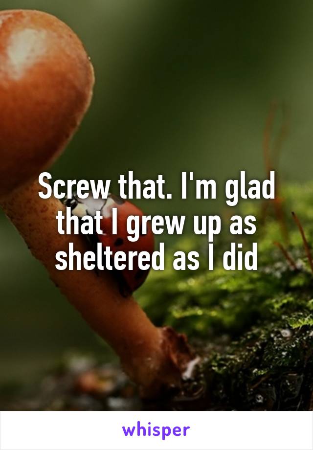 Screw that. I'm glad that I grew up as sheltered as I did