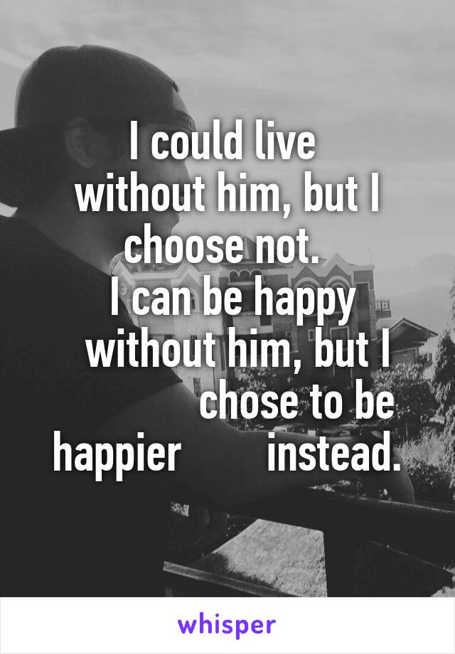 I could live 
without him, but I choose not. 
 I can be happy
    without him, but I                chose to be happier        instead.

