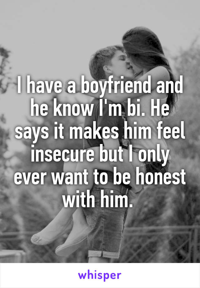 I have a boyfriend and he know I'm bi. He says it makes him feel insecure but I only ever want to be honest with him. 