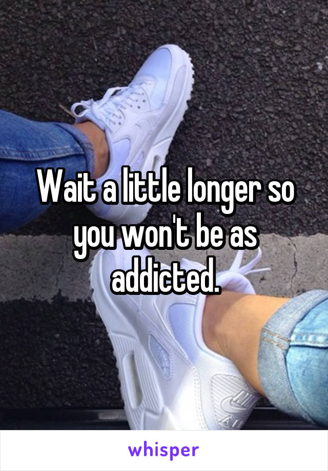 Wait a little longer so you won't be as addicted.