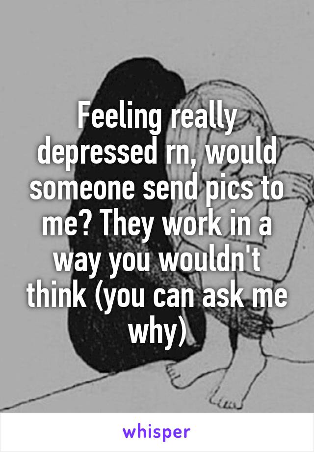 Feeling really depressed rn, would someone send pics to me? They work in a way you wouldn't think (you can ask me why)