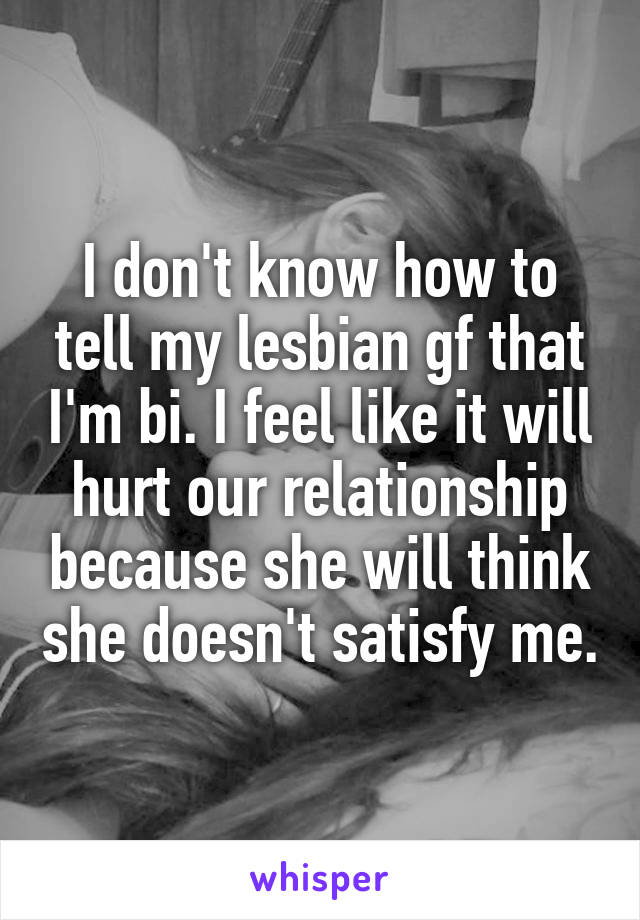 I don't know how to tell my lesbian gf that I'm bi. I feel like it will hurt our relationship because she will think she doesn't satisfy me.