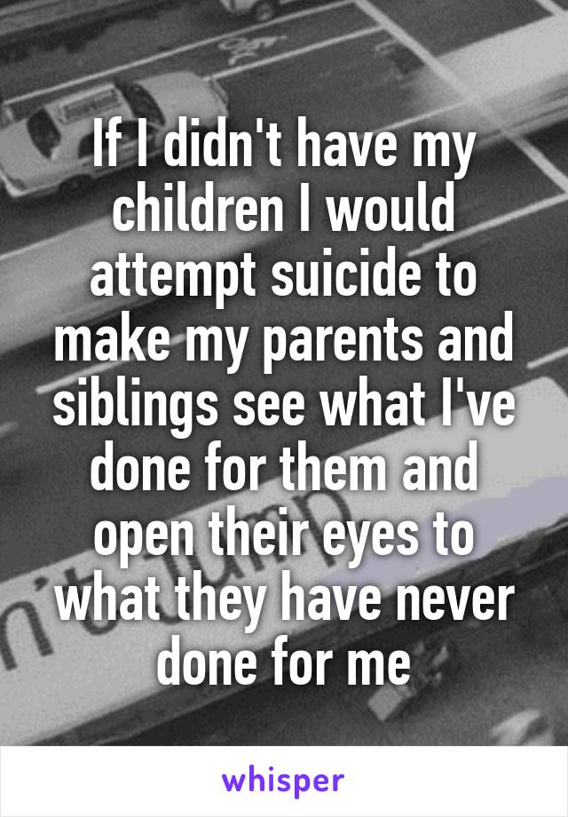 If I didn't have my children I would attempt suicide to make my parents and siblings see what I've done for them and open their eyes to what they have never done for me