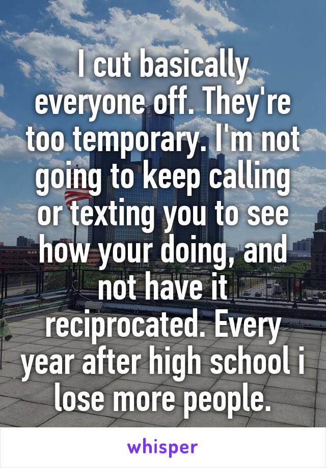 I cut basically everyone off. They're too temporary. I'm not going to keep calling or texting you to see how your doing, and not have it reciprocated. Every year after high school i lose more people.