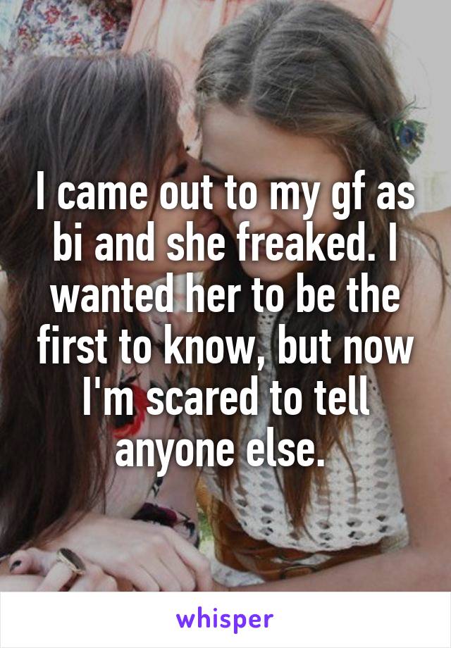 I came out to my gf as bi and she freaked. I wanted her to be the first to know, but now I'm scared to tell anyone else. 
