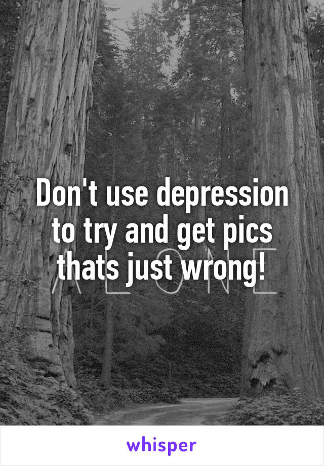 Don't use depression to try and get pics thats just wrong!