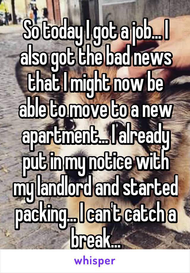 So today I got a job... I also got the bad news that I might now be able to move to a new apartment... I already put in my notice with my landlord and started packing... I can't catch a break...