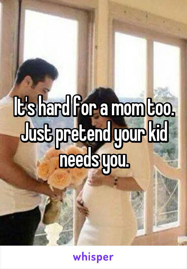 It's hard for a mom too. Just pretend your kid needs you.