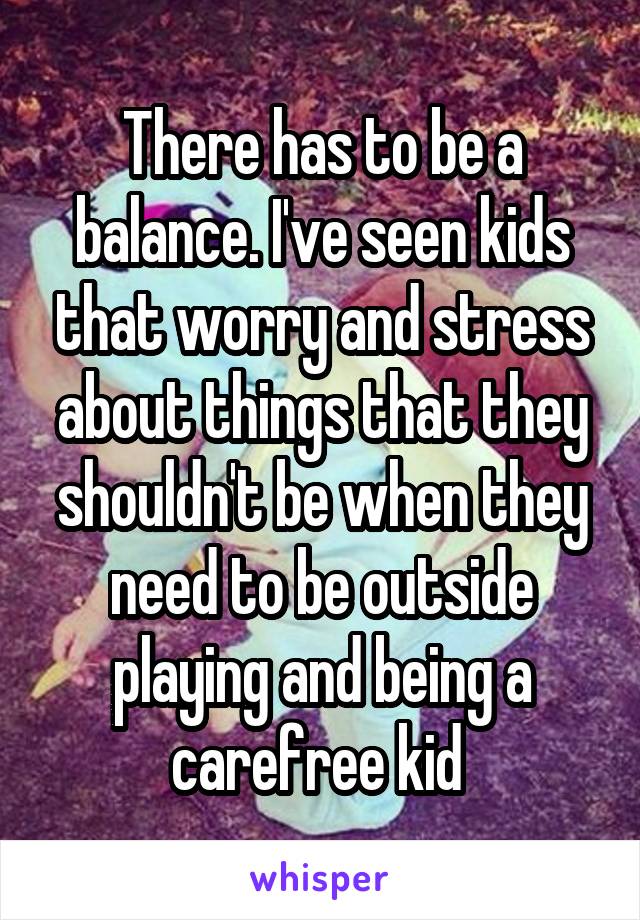 There has to be a balance. I've seen kids that worry and stress about things that they shouldn't be when they need to be outside playing and being a carefree kid 