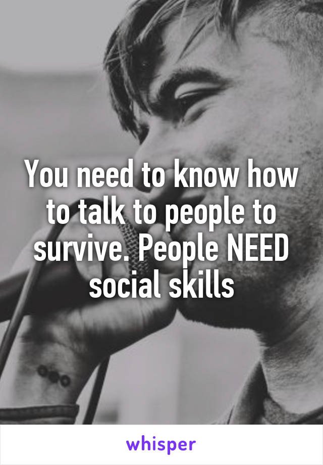 You need to know how to talk to people to survive. People NEED social skills