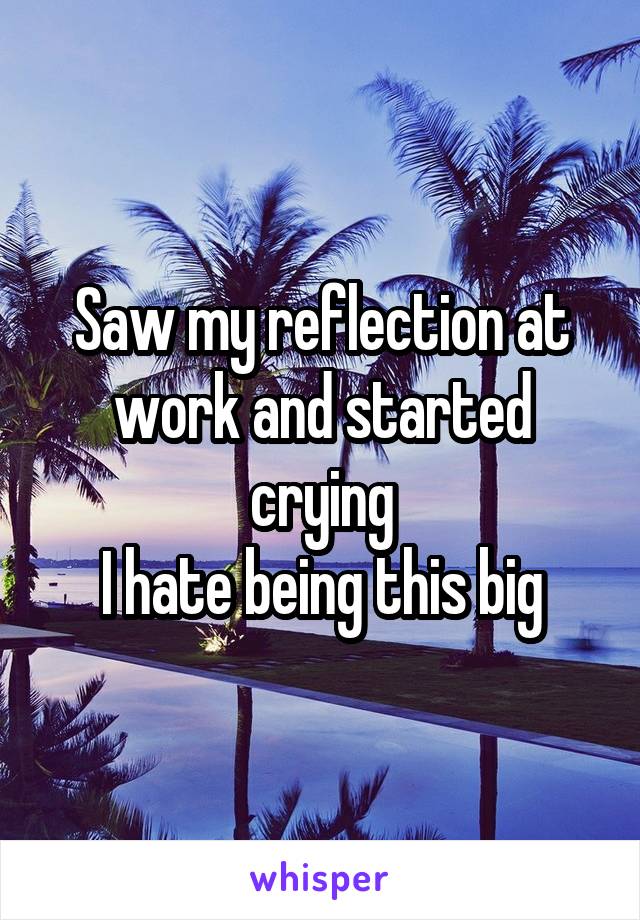 Saw my reflection at work and started crying
I hate being this big