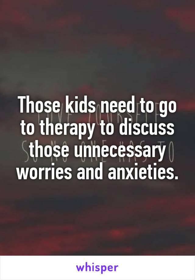 Those kids need to go to therapy to discuss those unnecessary worries and anxieties.