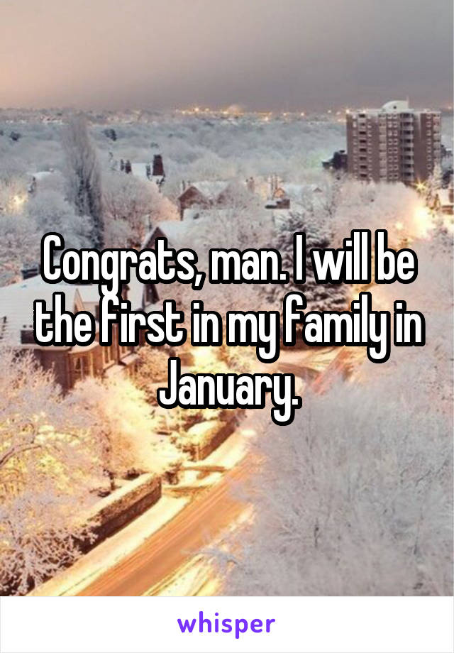 Congrats, man. I will be the first in my family in January.