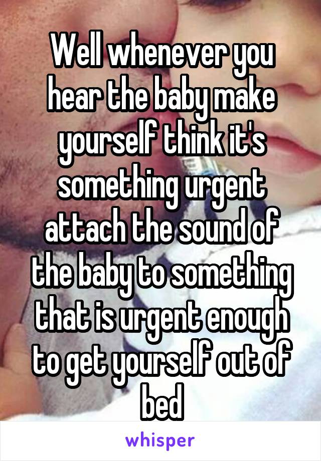 Well whenever you hear the baby make yourself think it's something urgent attach the sound of the baby to something that is urgent enough to get yourself out of bed