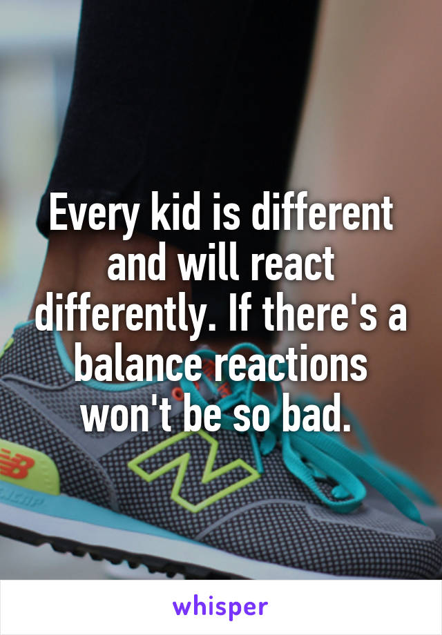 Every kid is different and will react differently. If there's a balance reactions won't be so bad. 