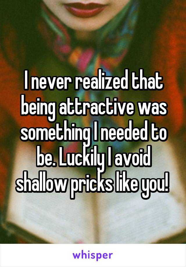 I never realized that being attractive was something I needed to be. Luckily I avoid shallow pricks like you! 