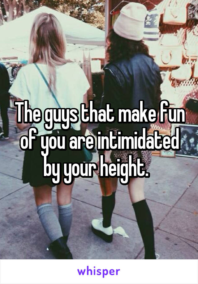 The guys that make fun of you are intimidated by your height.  