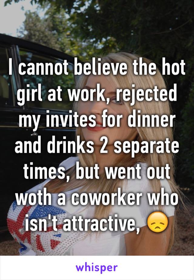 I cannot believe the hot girl at work, rejected my invites for dinner and drinks 2 separate times, but went out woth a coworker who isn't attractive, 😞