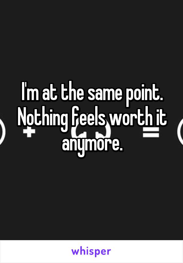 I'm at the same point. Nothing feels worth it anymore.
