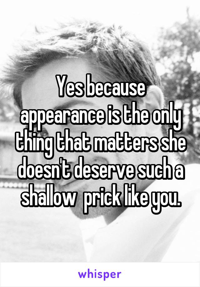 Yes because appearance is the only thing that matters she doesn't deserve such a shallow  prick like you.