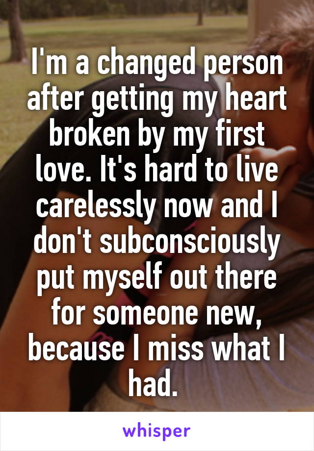I'm a changed person after getting my heart broken by my first love. It's hard to live carelessly now and I don't subconsciously put myself out there for someone new, because I miss what I had. 
