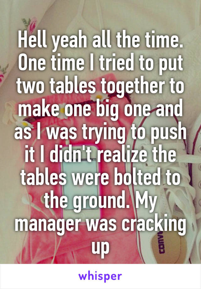 Hell yeah all the time. One time I tried to put two tables together to make one big one and as I was trying to push it I didn't realize the tables were bolted to the ground. My manager was cracking up